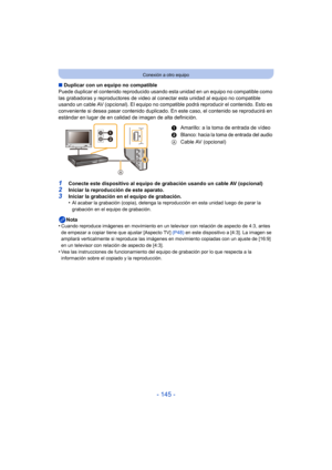 Page 145- 145 -
Conexión a otro equipo
∫Duplicar con un equipo no compatible
Puede duplicar el contenido  reproducido usando esta unidad en un equipo no compatible como 
las grabadoras y reproductores de video al conectar esta unidad al equipo no compatible 
usando un cable AV (opcional). El equipo no compat ible podrá reproducir el contenido. Esto es 
conveniente si desea pasar contenido duplicado. En este caso, el contenido se reproducirá en 
estándar en lugar de en calidad de imagen de alta definición....