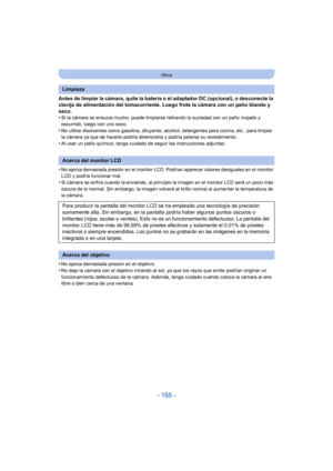 Page 155- 155 -
Otros
Antes de limpiar la cámara, quite la batería o el adaptador DC (opcional), o desconecte la 
clavija de alimentación del tomacorriente. Luego frote la cámara con un paño blando y 
seco.
•
Si la cámara se ensucia mucho, puede limpiarse retirando la suciedad con un paño mojado y 
escurrido, luego con uno seco.
•No utilice disolventes como gasolina, diluyente, alcohol, detergentes para cocina, etc., para limpiar 
la cámara ya que de hacerlo podría deteriorarla y podría pelarse su...