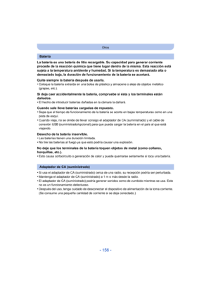 Page 156- 156 -
Otros
La batería es una batería de litio recargable. Su capacidad para generar corriente 
procede de la reacción química que tiene lugar dentro de la misma. Esta reacción está 
sujeta a la temperatura ambiente y humedad. Si la temperatura es demasiado alta o 
demasiado baja, la duración de funcionamiento de la batería se acortará.
Quite siempre la batería después de usarla.
•
Coloque la batería extraída en una bolsa de plástico y almacene o aleje de objetos metálico 
(grapas, etc.).
Si deja caer...