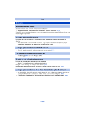 Page 163- 163 -
Otros
•¿Queda memoria en la memoria integrada o en la tarjeta?> Borre las imágenes innecesarias para aumentar la memoria disponible.  (P39)
•Es posible que no pueda grabar por un momento después de encender esta unidad cuando usa una 
tarjeta de gran capacidad.
•La imagen se pone blanquecina si hay suciedad como, por ejemplo, huellas dactilares en el 
objetivo.
> Si el objetivo está sucio, en cienda la cámara, haga expulsar el  cilindro del objetivo y limpie 
suavemente la superficie del objetivo...