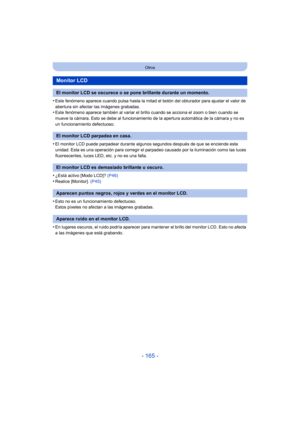 Page 165- 165 -
Otros
•Este fenómeno aparece cuando pulsa hasta la mitad el botón del obturador para ajustar el valor de 
abertura sin afectar las imágenes grabadas.
•Este fenómeno aparece también al variar el brillo cuando se acciona el zoom o bien cuando se 
mueve la cámara. Esto se debe al funcionamiento de la apertura automática de la cámara y no es 
un funcionamiento defectuoso.
•El monitor LCD puede parpadear durante algunos segundos después de que se enciende esta 
unidad. Esta es una operación para...
