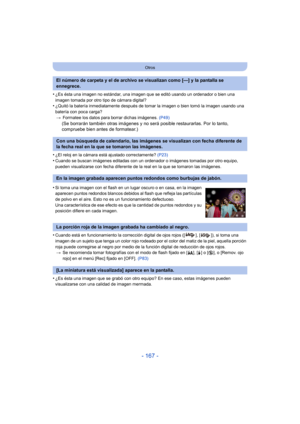 Page 167- 167 -
Otros
•¿Es ésta una imagen no estándar, una imagen que se editó usando un ordenador o bien una 
imagen tomada por otro tipo de cámara digital?
•¿Quitó la batería inmediatamente después de tomar la imagen o bien tomó la imagen usando una 
batería con poca carga?> Formatee los datos para borrar dichas imágenes.  (P49)
(Se borrarán también otras imágenes y no será posible restaurarlas. Por lo tanto, 
compruebe bien antes de formatear.)
•
¿El reloj en la cámara está ajustado correctamente?  (P23)...