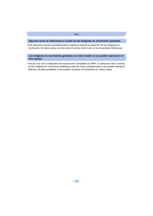 Page 168- 168 -
Otros
•Este dispositivo ajusta automáticamente la apertura durante la grabación de las imágenes en 
movimiento. En estos casos, se interrumpe el sonido. Esto no es un funcionamiento defectuoso.
•Incluso si se usa un dispositivo de reproducción compatible con MP4, la calidad de video o sonido 
de las imágenes en movimiento grabadas puede ser mala o posiblemente no se puedan reproducir. 
Además, los datos grabados no se pueden visualizar correctamente en ciertos casos.
Algunas veces se interrumpe...