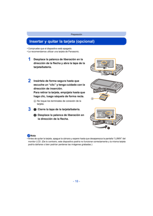 Page 18- 18 -
Preparación
Insertar y quitar la tarjeta (opcional)
•Compruebe que el dispositivo está apagado.•Le recomendamos utilizar una tarjeta de Panasonic.
1Desplace la palanca de liberación en la 
dirección de la flecha y abra la tapa de la 
tarjeta/batería.
2Insértela de forma segura hasta que 
escuche un “clic” y tenga cuidado con la 
dirección de inserción. 
Para retirar la tarjeta, empújela hasta que 
haga clic, luego sáquela de forma recta.
A: No toque los terminales de conexión de la 
tarjeta.
31:...