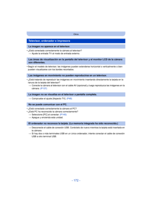 Page 172- 172 -
Otros
•¿Está conectada correctamente la cámara al televisor?> Ajuste la entrada TV al modo de entrada externo.
•Según el modelo de televisor, las imágenes pueden extenderse horizontal o verticalmente o bien 
pueden visualizarse con los bordes recortados.
•¿Está tratando de reproducir las imágenes en movimiento insertando directamente la tarjeta en la 
ranura de la tarjeta del televisor?
> Conecte la cámara al televisor con el cable AV (opcional) y luego reproduzca las imágenes en la 
cámara....