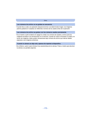 Page 175- 175 -
Otros
•Cuando lleva a cabo una operación después de tomar una determinada imagen, las imágenes 
podrían grabarse en carpetas con diferentes números de los usados antes de la operación.
•Si se insertó o quitó la batería sin apagar la unidad, los números de carpeta y archivo para las 
imágenes tomadas no se almacenarán en la memoria. Cuando se vuelve a encender la unidad y se 
toman las imágenes, éstas pueden almacenarse bajo números de archivo que habrían debido 
asignarse a las imágenes...