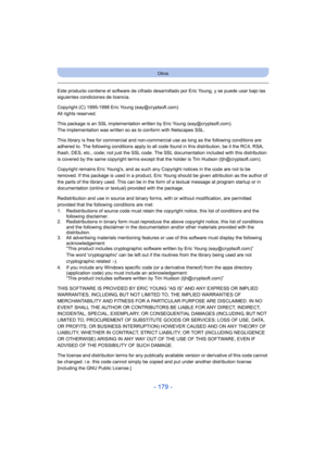 Page 179- 179 -
Otros
Este producto contiene el software de cifrado desarrollado por Eric Young, y se puede usar bajo las 
siguientes condiciones de licencia.
Copyright (C) 1995-1998 Eric Young (eay@cryptsoft.com)
All rights reserved.
This package is an SSL implementation written by Eric Young (eay@cryptsoft.com).
The implementation was written so as to conform with Netscapes SSL.
This library is free for commercial and non-commercial use as long as the following conditions are 
adhered to. The following...