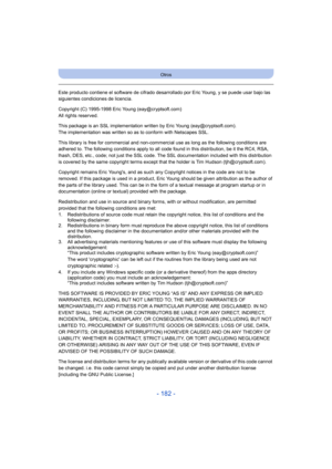 Page 182- 182 -
Otros
Este producto contiene el software de cifrado desarrollado por Eric Young, y se puede usar bajo las 
siguientes condiciones de licencia.
Copyright (C) 1995-1998 Eric Young (eay@cryptsoft.com)
All rights reserved.
This package is an SSL implementation written by Eric Young (eay@cryptsoft.com).
The implementation was written so as to conform with Netscapes SSL.
This library is free for commercial and non-commercial use as long as the following conditions are 
adhered to. The following...