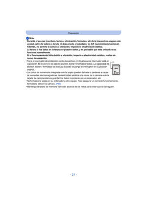 Page 21- 21 -
Preparación
Nota
•Durante el acceso (escritura, lectura, eliminación, formateo, etc de la imagen) no apague esta 
unidad, retire la batería o tarjeta ni desconecte el adaptador de CA (suministrado/opcional). 
Además, no someta la cámara a vibración, impacto ni electricidad estática.
La tarjeta o los datos en la tarjeta se pueden dañar, y es probable que esta unidad ya no 
funcione normalmente.
Si el funcionamiento falla debido a vibración, impacto o electricidad estática, realice de 
nuevo la...
