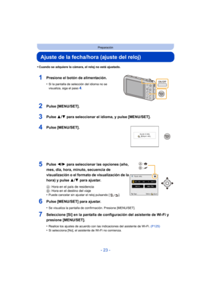 Page 23- 23 -
Preparación
Ajuste de la fecha/hora (ajuste del reloj)
•Cuando se adquiere la cámara, el reloj no está ajustado.
1Presione el botón de alimentación.
•Si la pantalla de selección del idioma no se 
visualiza, siga el paso4.
2Pulse [MENU/SET].
3Pulse 3/4 para seleccionar el idioma, y pulse [MENU/SET].
4Pulse [MENU/SET].
5Pulse  2/1 para seleccionar las opciones (año, 
mes, día, hora, minuto, secuencia de 
visualización o el formato de visualización de la 
hora) y pulse  3/4 para ajustar.
A: Hora en...