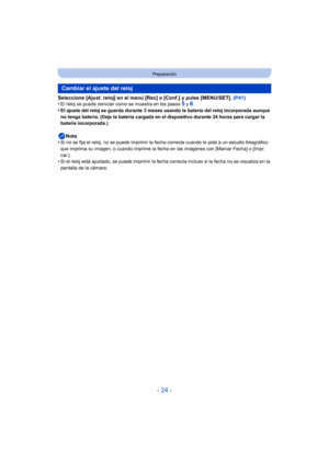 Page 24- 24 -
Preparación
Seleccione [Ajust. reloj] en el menú [Rec] o [Conf.] y pulse [MENU/SET]. (P41)
•El reloj se puede reiniciar como se muestra en los pasos 5 y 6.•El ajuste del reloj se guarda durante 3 meses usando la batería del reloj incorporada aunque 
no tenga batería. (Deje la batería cargada en el dispositivo durante 24 horas para cargar la 
batería incorporada.)
Nota
•Si no se fija el reloj, no se puede imprimir la fe cha correcta cuando le pide a un estudio fotográfico 
que imprima su imagen, o...