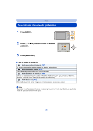 Page 26- 26 -
Básico
Seleccionar el modo de grabación
∫Lista de modos de grabación
Nota
•
Cuando el modo ha sido cambiado del modo de r eproducción al modo de grabación, se ajustará el 
modo de grabación anteriormente fijado.
1Pulse [MODE].
2Pulse  3/4/2/ 1 para seleccionar el Modo de 
grabación.
3Pulse [MENU/SET].
¦Modo automático inteligente  (P27)
La cámara graba a los sujetos usando los ajustes automáticos.
!Modo de imagen normal  (P30)
Los sujetos se graban usando sus propios ajustes.
Modo de efecto de...