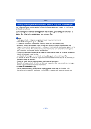 Page 35- 35 -
Básico
Las imágenes fijas se pueden grabar incluso mientras se graba una imagen en movimiento. 
(grabación simultánea)
Durante la grabación de la imagen en movimiento, presione por completo el 
botón del obturador para grabar una imagen fija.
Nota
•Puede grabar hasta 5 imágenes por grabación de la imagen en movimiento.•El tamaño de la imagen se fija en 3,5M (16:9).
•La grabación simultánea no es posible c uando [Calidad gra.] se ajusta en [VGA].•Si presiona el botón del obturador hasta la mi tad...