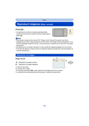 Page 36- 36 -
Básico
Reproducir imágenes ([Repr. normal])
Pulse [(].
•La reproducción normal se visualiza automáticamente 
cuando se enciende esta unidad al mantener presionado el 
botón [
(].
Nota
•Esta cámara cumple con la s normas DCF “Design rule for  Camera File system” que fueron 
establecidas por JEITA “Japan Electronics and Info rmation Technology Industries Association” y con 
Exif “Exchangeable Image File Format”. Los archivos que no cumplen con la norma DCF no pueden 
reproducirse.
•Es posible que no...