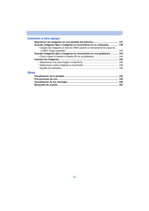 Page 5- 5 -
Conexión a otro equipo
Reproducir las imágenes en una pantalla del televisor....................................... 137
Guardar imágenes fijas e imágenes en movimiento en su ordenador .............. 139
• Cargue las imágenes al servicio WEB usando la herramienta de carga de 
“LUMIX Image Uploader” ................................................................................. 143
Guardar imágenes fijas e imágenes en movimiento en una grabadora ............ 144 • Cómo copiar al insertar la tarjeta...