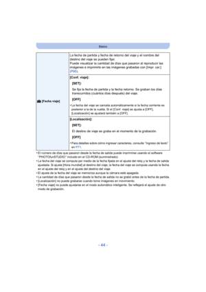 Page 44- 44 -
Básico
•El número de días que pasaron desde la fecha de salida puede imprimirse usando el software 
“ PHOTOfunSTUDIO ” incluido en el CD-ROM (suministrado).
•La fecha del viaje se computa por medio de la fecha fijada en el ajuste del reloj y la fecha de salida 
ajustada. Si ajusta [Hora mundial] al destino del viaje, la fecha del viaje se computa usando la fecha 
en el ajuste del reloj y en el ajuste del destino del viaje.
•El ajuste de la fecha del viaje se memoriza aunque la cámara esté...