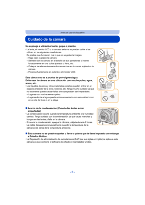 Page 6- 6 -
Antes de usar el dispositivo
Cuidado de la cámara
No exponga a vibración fuerte, golpe o presión.
•
La lente, el monitor LCD o la carcasa externa se pueden dañar si se 
utilizan en las siguientes condiciones. 
Es posible que funcionen mal o que no se grabe la imagen.
–Haga caer o golpee la cámara.–Siéntese con la cámara en el bolsillo de sus pantalones o inserte 
forzadamente en una bolsa ajustada o llena, etc.
–Coloque los elementos como los accesorios en la correa sujetada a la 
cámara.
–Presione...