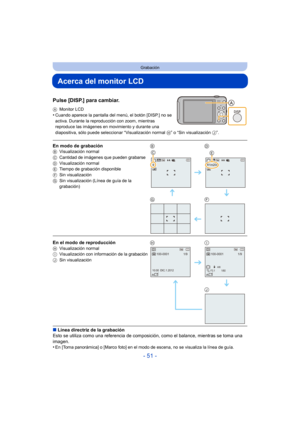 Page 51- 51 -
Grabación
Acerca del monitor LCD
Pulse [DISP.] para cambiar.
AMonitor LCD•Cuando aparece la pantalla del  menú, el botón [DISP.] no se 
activa. Durante la reproducción con zoom, mientras 
reproduce las imágenes en movimiento y durante una 
diapositiva, sólo puede seleccionar “Visualización normal  H” o “Sin visualización J”.
∫Línea directriz de la grabación
Esto se utiliza como una referencia de composic ión, como el balance, mientras se toma una 
imagen.
•
En [Toma panorámica] o [Marco foto] en...