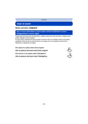 Page 52- 52 -
Grabación
Usar el zoom
Modos aplicables: 
Puede acercarse para que las personas y objetos aparezcan más cercanos o alejarse para 
grabar paisajes en gran angular.
El zoom óptico adicional funciona excepto cuando se fija una cantidad máxima de píxeles 
grabables. Esta función le permite toma r una imagen con una ampliación adicional sin 
deteriorar la calidad de la imagen.
Usar el zoom óptico/Usar el zoom óptico adicional (EZ)/Usar el zoom 
inteligente/Usar el zoom digital
Para alejar los sujetos...