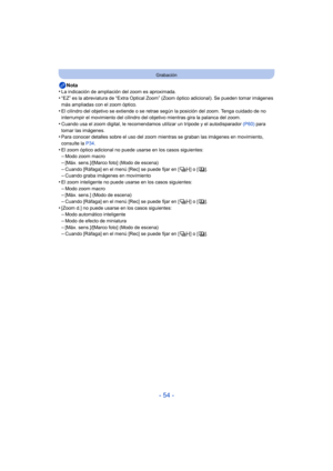 Page 54- 54 -
Grabación
Nota
•La indicación de ampliación del zoom es aproximada.•“EZ” es la abreviatura de “Extra Optical Zoom” (Zoom óptico adicional). Se pueden tomar imágenes 
más ampliadas con el zoom óptico.
•El cilindro del objetivo se extiende o se retrae  según la posición del zoom. Tenga cuidado de no 
interrumpir el movimiento del cilindro del ob jetivo mientras gira la palanca del zoom.
•Cuando usa el zoom digital, le recomendamos utilizar un trípode y el autodisparador  (P60) para 
tomar las...