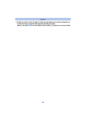 Page 56- 56 -
Grabación
¢2 El flash se activa 2 veces. El sujeto no debe moverse hasta que se active la segunda vez. 
El intervalo hasta el segundo flash depende del brillo del sujeto.
[Remov. ojo rojo] (P83)  en el menú [Rec] se fija en [ON], [ ] aparece en el icono de flash. 