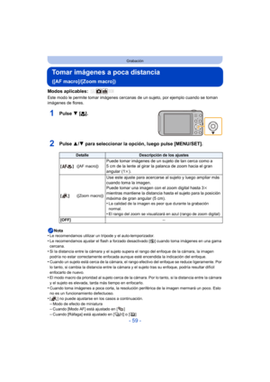 Page 59- 59 -
Grabación
Tomar imágenes a poca distancia 
([AF macro]/[Zoom macro])
Modos aplicables: 
Este modo le permite tomar imágenes cercanas de un sujeto, por ejemplo cuando se toman 
imágenes de flores.
1Pulse  4 [#].
2Pulse  3/4 para seleccionar la opción, luego pulse [MENU/SET].
Nota
•Le recomendamos utilizar un trípode y el auto-temporizador.
•Le recomendamos ajustar el flash a forzado desactivado [ Œ] cuando toma imágenes en una gama 
cercana.
•Si la distancia entre la cámara y el sujeto supera el...