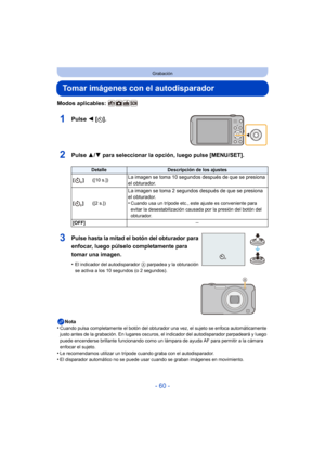 Page 60- 60 -
Grabación
Tomar imágenes con el autodisparador
Modos aplicables: 
1Pulse 2 [ë].
2Pulse  3/4 para seleccionar la opción, luego pulse [MENU/SET].
Nota
•Cuando pulsa completamente el botón del obturador una vez, el sujeto se enfoca automáticamente 
justo antes de la grabación. En lugares oscuros,  el indicador del autodisparador parpadeará y luego 
puede encenderse brillante funcionando como un lám para de ayuda AF para permitir a la cámara 
enfocar el sujeto.
•Le recomendamos utilizar un trípode...