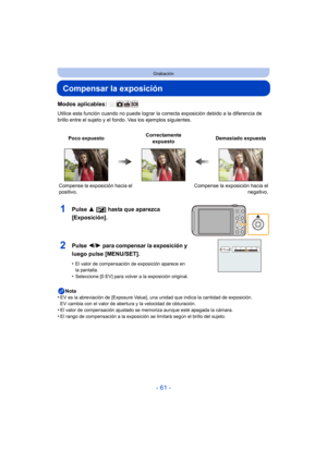 Page 61- 61 -
Grabación
Compensar la exposición
Modos aplicables: 
Utilice esta función cuando no puede lograr la correcta exposición debido a la diferencia de 
brillo entre el sujeto y el fondo. Vea los ejemplos siguientes.
Nota
•
EV es la abreviación de [Exposure Value], una unidad que indica la cantidad de exposición. 
EV cambia con el valor de abertura y la velocidad de obturación.
•El valor de compensación ajustado se memoriza aunque esté apagada la cámara.
•El rango de compensación a la exposición se...