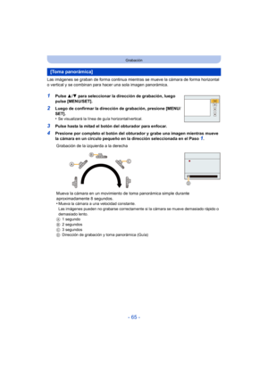 Page 65- 65 -
Grabación
Las imágenes se graban de forma continua mientras se mueve la cámara de forma horizontal 
o vertical y se combinan para hacer una sola imagen panorámica.
1Pulse 3/4 para seleccionar la dirección de grabación, luego 
pulse [MENU/SET].
2Luego de confirmar la dirección de grabación, presione [MENU/
SET].
•
Se visualizará la línea de guía horizontal/vertical.
3Pulse hasta la mitad el botón del obturador para enfocar.
4Presione por completo el botón del obturador y grabe una imagen mientras...