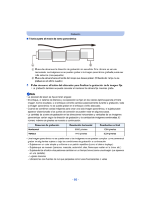 Page 66- 66 -
Grabación
∫Técnica para el modo de toma panorámica
5Pulse de nuevo el botón del obturador para finalizar la grabación de la imagen fija.
•La grabación también se puede cancelar al mantener la cámara fija mientras graba.
Nota
•La posición del zoom se fija en Gran angular.•El enfoque, el balance de blancos y la exposición se fijan en los valores óptimos para la primera 
imagen. Como resultado, si el enfoque o el brillo cambia sustancialmente durante la grabación, toda 
la imagen panorámica no se...