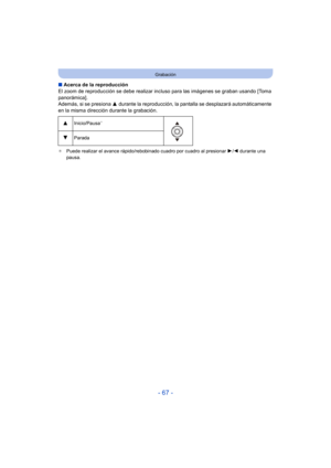 Page 67- 67 -
Grabación
∫Acerca de la reproducción
El zoom de reproducción se debe realizar incl uso para las imágenes se graban usando [Toma 
panorámica].
Además, si se presiona  3 durante la reproducción, la panta lla se desplazará automáticamente 
en la misma dirección durante la grabación.
¢ Puede realizar el avance rápido/rebobinado cuadro por cuadro al presionar  1/2 durante una 
pausa.
3Inicio/Pausa¢
4Parada 