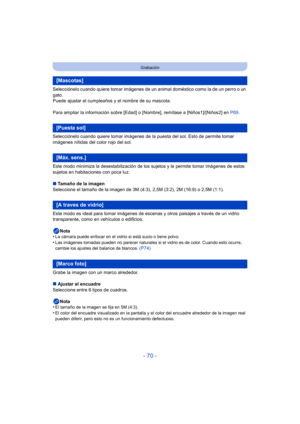 Page 70- 70 -
Grabación
Selecciónelo cuando quiere tomar imágenes de un animal doméstico como la de un perro o un 
gato.
Puede ajustar el cumpleaños y el nombre de su mascota.
Para ampliar la información sobre [Edad] o [Nombre], remítase a [Niños1]/[Niños2] en P69.
Selecciónelo cuando quiere tomar imágenes de la puesta del sol. Esto de permite tomar 
imágenes nítidas del color rojo del sol.
Este modo minimiza la desestabilización de los sujetos y le permite tomar imágenes de estos 
sujetos en habitaciones con...