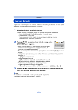 Page 71- 71 -
Grabación
Ingreso de texto
Al grabar, se pueden ingresar los nombres de bebés y mascotas y de destinos de viajes. (Sólo 
se pueden ingresar caracteres alfabéticos y símbolos.)
1Visualización de la pantalla de ingreso.
•Puede visualizar la pantalla de ingreso por medio de las siguientes operaciones.
–[Nombre] de [Niños1]/[Niños2] o [Mascotas] en el modo de escena–[Localización] en [Fecha viaje]–[Punto de acceso], [LUMIX CLUB], [Nombre del dispositivo], [Disp. AV ext.], 
[Contraseña Wi-Fi] en el...