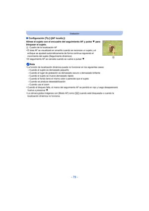 Page 78- 78 -
Grabación
∫Configuración [ ] ([AF localiz.])
Alinee el sujeto con el encuadre del seguimiento AF y pulse  4 para 
bloquear el sujeto.
A Cuadro de la localización AF•El área AF se visualizará en amarillo cuando se reconoce un sujeto y el 
enfoque se ajustará automáticamente de forma continua siguiendo el 
movimiento del sujeto (Seguimiento dinámico).
•El seguimiento AF se cancel a cuando se vuelve a pulsar  4.
Nota
•La función de localización dinámica puede no funcionar en los siguientes...