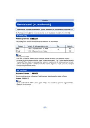 Page 85- 85 -
Grabación
Uso del menú [Im. movimiento]
Para obtener información sobre los ajustes del menú [Im. movimiento], consulte P41.
En [Toma panorámica] en el modo de escena, no se visualiza el menú [Im. movimiento].
Modos aplicables: 
Éste configura la calidad de imagen de las imágenes en movimiento.
Nota
•
Qué es la tasa en bits
Este es el volumen de datos durante un periodo definido de tiempo, y la calidad es mejor al 
aumentar su número. Este dispositivo usa el método de grabación “VBR”, que es la...