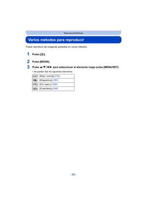 Page 86- 86 -
Reproducción/Edición
Varios métodos para reproducir
Puede reproducir las imágenes grabadas en varios métodos.
1Pulse [(].
2Pulse [MODE].
3Pulse  3/4/2/ 1 para seleccionar el elemento luego pulse [MENU/SET].
•Se pueden fijar los siguientes elementos.
[] ([Repr. normal])  (P36)
[] ([Diapositiva])  (P87)
[] ([Filt. repro.])  (P89)
[] ([Calendario])  (P90) 
