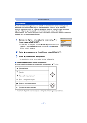 Page 87- 87 -
Reproducción/Edición
Puede reproducir las imágenes que ha tomado en sincronización con la música y puede 
hacerlo en secuencia mientras deja un intervalo fijo entre cada una de las imágenes.
Además, puede reproducir las im ágenes agrupadas juntas por categoría o sólo reproducir 
aquellas imágenes que ha ajustado como favoritas al igual que una diapositiva.
Se recomienda este método de reproducción cuando tiene conectada la cámara a un televisor 
ajustado para ver las imágenes tomadas.
2Pulse  3...