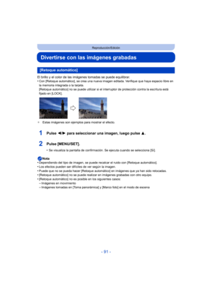 Page 91- 91 -
Reproducción/Edición
Divertirse con las imágenes grabadas
El brillo y el color de las imágenes tomadas se puede equilibrar.
•Con [Retoque automático], se crea una nueva imagen editada. Verifique que haya espacio libre en 
la memoria integrada o la tarjeta.
[Retoque automático] no se puede utilizar si el inte rruptor de protección contra la escritura está 
fijado en [LOCK].
¢ Estas imágenes son ejemplos para mostrar el efecto.
1Pulse  2/1 para seleccionar una imagen, luego pulse  3.
2Pulse...