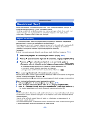 Page 92- 92 -
Reproducción/Edición
Uso del menú [Repr.]
Puede usar diferentes funciones de reproducción, como configurar imágenes para que se 
carguen en los servicios WEB o cortar imágenes grabadas.
•
Con [Impr. car.], [Camb. tam.]  o [Recorte], se crea una nueva imagen editada. No se puede crear 
una nueva imagen si no hay espacio libre en la memoria integrada o en la tarjeta, así que 
compruebe si hay espacio libre y luego edite la imagen.
La información sobre la ubicación (longitud/latitud) adquirida por el...