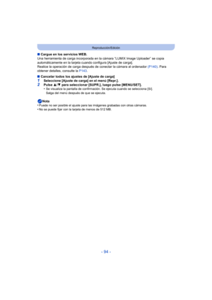 Page 94- 94 -
Reproducción/Edición
∫Cargue en los servicios WEB.
Una herramienta de carga incorporada en la cámara “LUMIX Image Uploader” se copia 
automáticamente en la tarjeta cuando configura [Ajuste de carga].
Realice la operación de carga después  de conectar la cámara al ordenador (P140). Para 
obtener detalles, consulte la  P143.
∫ Cancelar todos los ajustes de [Ajuste de carga]
1Seleccione [Ajuste de carga] en el menú [Repr.].2Pulse  3/4 para seleccionar [SUPR.], luego pulse [MENU/SET].
•Se visualiza la...
