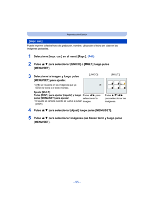 Page 95- 95 -
Reproducción/Edición
Puede imprimir la fecha/hora de grabación, nombre, ubicación o fecha del viaje en las 
imágenes grabadas.
1Seleccione [Impr. car.] en el menú [Repr.]. (P41)
2Pulse 3/4 para seleccionar [UNICO] o [MULT.] luego pulse 
[MENU/SET].
4Pulse  3/4 para seleccionar [Ajust] luego pulse [MENU/SET].
5Pulse  3/4 para seleccionar imágenes que tienen texto y luego pulse 
[MENU/SET].
[ I mp r.  ca r. ]
3Seleccione la imagen y luego pulse 
[MENU/SET] para ajustar.
•[ ‘ ] se visualiza en las...