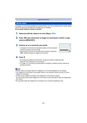 Page 97- 97 -
Reproducción/Edición
La imagen en movimiento grabada se puede dividiren dos. Se recomienda para cuando desea 
dividir una parte que necesita de una parte que no necesita.
No se puede restaurar cuando se dividió.Nota
•
[Divide video] no se puede realizar en imágenes en movimiento grabadas con otro equipo.
•Las imágenes en movimiento no se pueden dividir en una ubicación cercana al inicio o fin de la 
imagen en movimiento.
•El orden de las imágenes cambiará si las imágenes en movimiento se dividen....