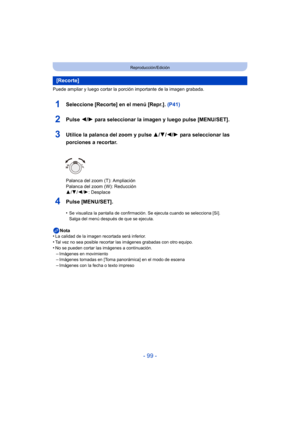 Page 99- 99 -
Reproducción/Edición
Puede ampliar y luego cortar la porción importante de la imagen grabada.
1Seleccione [Recorte] en el menú [Repr.]. (P41)
2Pulse 2/1 para seleccionar la imagen y luego pulse [MENU/SET].
3Utilice la palanca del zoom y pulse  3/4/2/1 para seleccionar las 
porciones a recortar.
Palanca del zoom (T): Ampliación
Palanca del zoom (W): Reducción
3 /4 /2/ 1: Desplace
4Pulse [MENU/SET].
•Se visualiza la pantalla de confirmación. Se ejecuta cuando se selecciona [Sí]. 
Salga del menú...