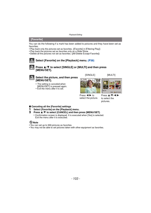 Page 103- 103 -
Playback/Editing
You can do the following if a mark has been added to pictures and they have been set as 
favorites.
•
Play back only the pictures set as favo rites. ([Favorite] in [Filtering Play])•Play back the pictures set as favorites only as a Slide Show.•Delete all the pictures not set as favorites. ([All Delete Except Favorite])
Select [Favorite] on the [Playback] menu.  (P38)
Press  3/4 to select [SINGLE] or [MULTI] and then press 
[MENU/SET].
∫ Canceling all the [Favorite] settings...