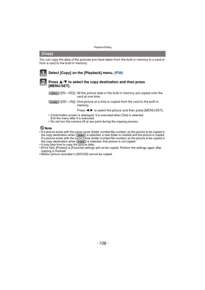 Page 108Playback/Editing
- 108 -
You can copy the data of the pictures you have taken from the built-in memory to a card or 
from a card to the built-in memory.
Select [Copy] on the [Playback] menu. (P38)
Press  3/4 to select the copy destination and then press 
[MENU/SET].
•Confirmation screen is displayed. It is executed when [Yes] is selected. 
Exit the menu after it is executed.
•Do not turn the camera off at any point during the copying process.
Note
•If a picture exists with the same name (folder numbe...