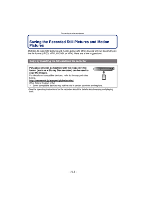 Page 115- 115 -
Connecting to other equipment
Saving the Recorded Still Pictures and Motion 
Pictures
Methods to export still pictures and motion pictures to other devices will vary depending on 
the file format (JPEG, MPO, AVCHD,  or MP4). Here are a few suggestions.
•
See the operating instructions for the recorder about the details about copying and playing 
back.
Copy by inserting the SD card into the recorder
Panasonic devices compatible with the respective file 
format (such as a Blu-ray Disc recorder) can...
