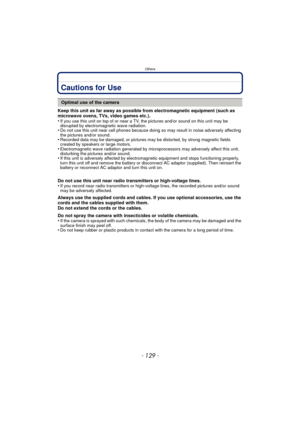 Page 129- 129 -
Others
Cautions for Use
Keep this unit as far away as possible from electromagnetic equipment (such as 
microwave ovens, TVs, video games etc.).
•
If you use this unit on top of or near a TV, the pictures and/or sound on this unit may be 
disrupted by electromagnetic wave radiation.
•Do not use this unit near cell phones because doing so may result in noise adversely affecting 
the pictures and/or sound.
•Recorded data may be damaged, or pictures may be distorted, by strong magnetic fields...