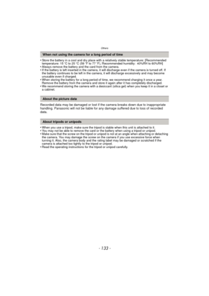 Page 133- 133 -
Others
•Store the battery in a cool and dry place with a relatively stable temperature: [Recommended 
temperature: 15oC to 25 oC (59 oF to 77 oF), Recommended humidity: 40%RH to 60%RH]
•Always remove the battery and the card from the camera.•If the battery is left inserted in the camera, it will discharge even if the camera is turned off. If 
the battery continues to be left in the camera, it will discharge excessively and may become 
unusable even if charged.
•When storing the battery for a long...