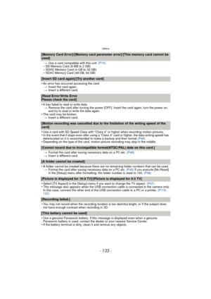 Page 135- 135 -
Others
[Memory Card Error]/[Memory card parameter error]/[This memory card cannot be 
used]
>Use a card compatible with this unit.  (P15)–SD Memory Card (8 MB to 2 GB)–SDHC Memory Card (4 GB to 32 GB)–SDXC Memory Card (48 GB, 64 GB)
[Insert SD card again]/[Try another card]
•
An error has occurred accessing the card.
> Insert the card again.
> Insert a different card.
[Read Error/Write Error 
Please check the card]
•
It has failed to read or write data.
> Remove the card after turning the power...