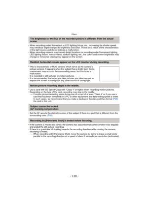 Page 138Others
- 138 -
•When recording under fluorescent or LED lighting fixture, etc., increasing the shutter speed 
may introduce slight changes to brightness and color. These are a result of the characteristics 
of the light source and do not indicate a malfunction.
•When recording subjects in extremely bright locations or recording under fluorescent lighting, 
LED lighting fixture, mercury lamp, sodium lighting, etc., the colors and screen brightness may 
change or horizontal striping may appear on the...